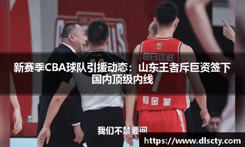 新赛季CBA球队引援动态：山东王者斥巨资签下国内顶级内线