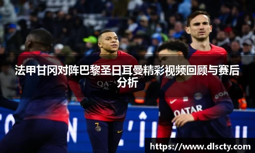 法甲甘冈对阵巴黎圣日耳曼精彩视频回顾与赛后分析