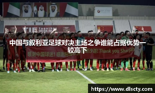 中国与叙利亚足球对决主场之争谁能占据优势一较高下